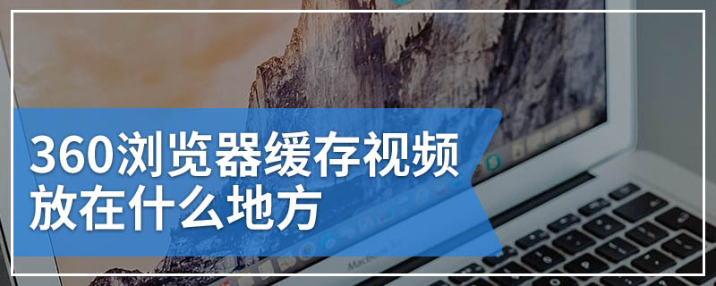 360浏览器缓存视频放在什么地方