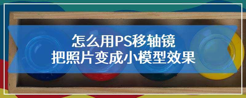 怎么用PS移轴镜把照片变成小模型效果