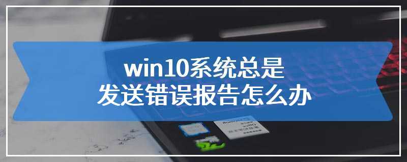 win10系统总是发送错误报告怎么办