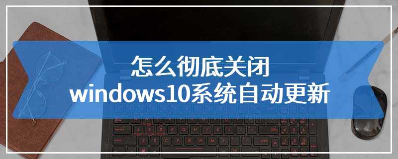 怎么彻底关闭windows10系统自动更新