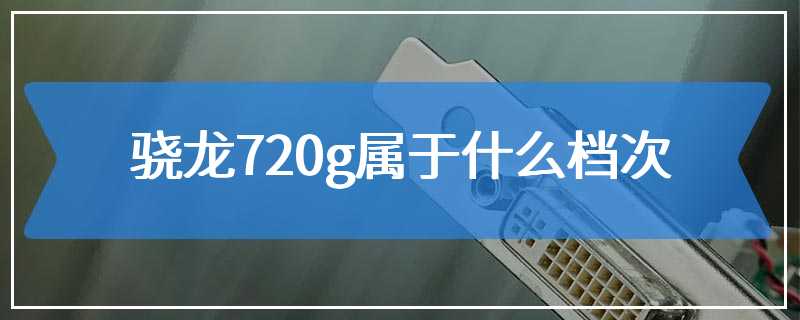 骁龙720g属于什么档次