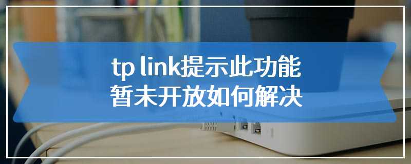 tp link提示此功能暂未开放如何解决