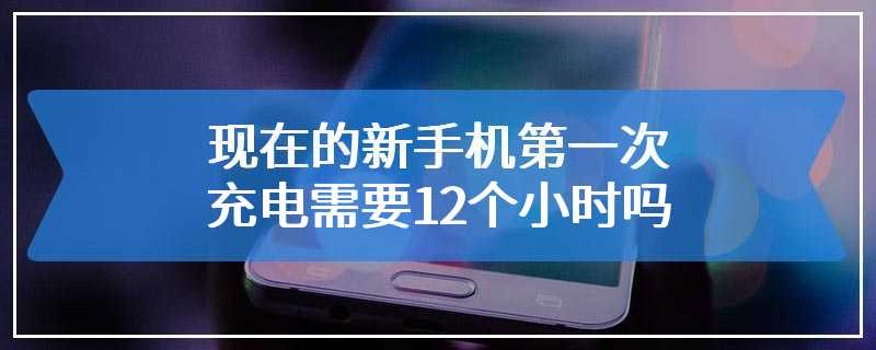 现在的新手机第一次充电需要12个小时吗