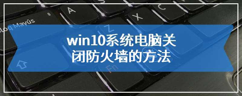 win10系统电脑关闭防火墙的方法