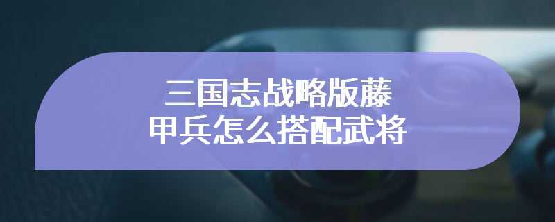 三国志战略版藤甲兵怎么搭配武将