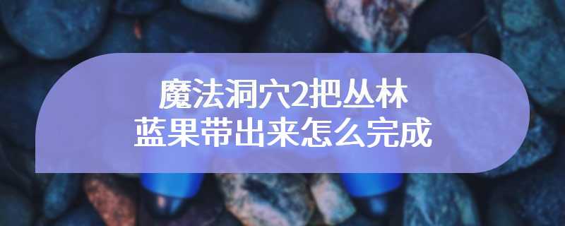 魔法洞穴2把丛林蓝果带出来怎么完成