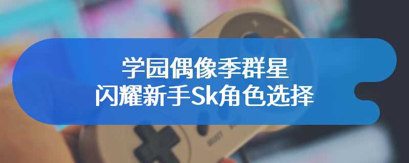 学园偶像季群星闪耀新手Sk角色选择