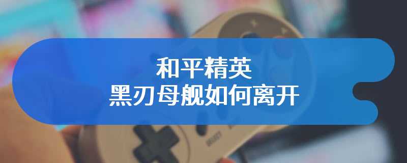 和平精英黑刃母舰如何离开