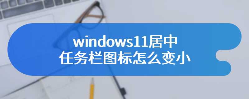 windows11居中任务栏图标怎么变小