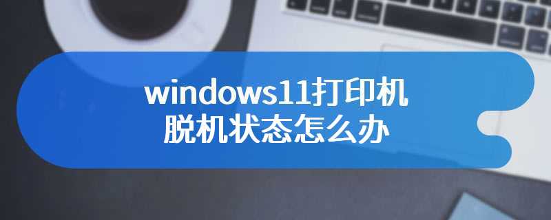 windows11打印机脱机状态怎么办