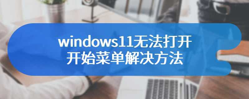 windows11无法打开开始菜单解决方法