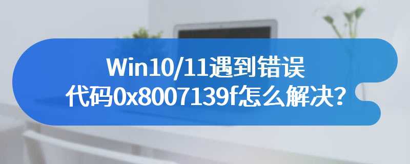 Win10/11遇到错误代码0x8007139f怎么解决？