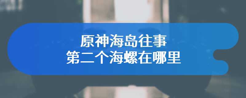 原神海岛往事第二个海螺在哪里