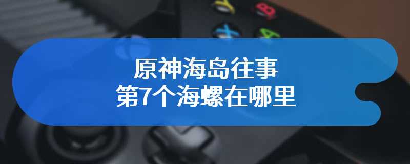 原神海岛往事第7个海螺在哪里