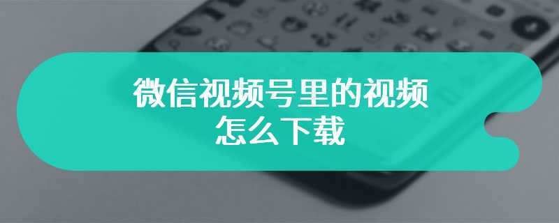 微信视频号里的视频怎么下载