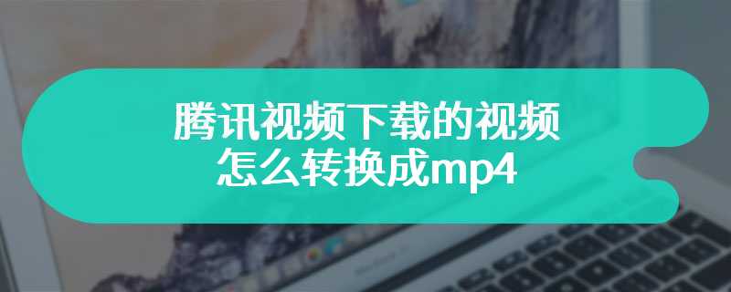 腾讯视频下载的视频怎么转换成MP4